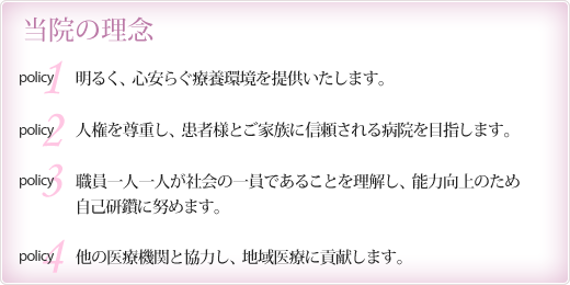 当院の理念　1)患者様、ご家族、職員が一体となった良質なチーム医療を目指します。　2)笑顔と和を忘れず、自己研鑽につとめます。 3)他の医療機関とも協力し、皆様が安心できる地域医療に貢献します。